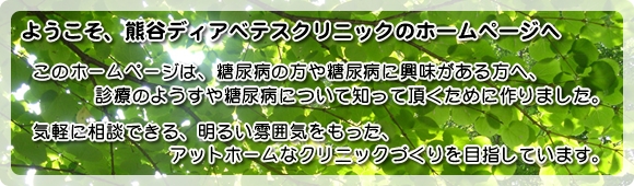 ようこそ、熊谷ディアベテスクリニックのホームページへ このホームページは、糖尿病の方や糖尿病に興味がある方へ、診察のようすや糖尿病について知って頂くために作りました。気軽に相談できる、明るい雰囲気をもった、アットホームなクリニックづくりを目指しています。